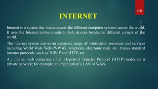 Internet is a system that interconnects the different computer systems across the world.
It uses the Internet protocol suite to link devices located in different corners of the
world.
The Internet system carries an extensive range of information resources and services
including World Wide Web (WWW), telephony, electronic mail, etc. It uses standard
internet protocols, such as TCP/IP and HTTP, etc.
An internal web comprises of all Hypertext Transfer Protocol (HTTP) nodes on a
private network; for example, an organization’s LAN or WAN.
INTERNET
56
 