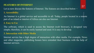 FEATURES OF INTERNET
Let us now discuss the features of Internet. The features are described below −
1. Accessibility
An Internet is a global service and accessible to all. Today, people located in a remote
part of an island or interior of Africa can also use Internet.
2. Easy to Use
The software, which is used to access the Internet (web browser), is designed very
simple; therefore, it can be easily learned and used. It is easy to develop.
3. Interaction with Other Media
Internet service has a high degree of interaction with other media. For example, News
and other magazine, publishing houses have extended their business with the help of
Internet services.
57
 