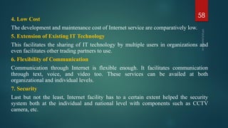 4. Low Cost
The development and maintenance cost of Internet service are comparatively low.
5. Extension of Existing IT Technology
This facilitates the sharing of IT technology by multiple users in organizations and
even facilitates other trading partners to use.
6. Flexibility of Communication
Communication through Internet is flexible enough. It facilitates communication
through text, voice, and video too. These services can be availed at both
organizational and individual levels.
7. Security
Last but not the least, Internet facility has to a certain extent helped the security
system both at the individual and national level with components such as CCTV
camera, etc.
58
 