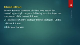 Internet Software
Internet Software comprises of all the tools needed for
networking through computer. Following are a few important
components of the Internet Software −
 Transmission Control Protocol/ Internet Protocol (TCP/IP)
 Dialer Software
 Interment Browser
59
 