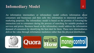 Infomediary Model
An information intermediary or infomediary model collects information about
consumers and businesses and then sells this information to interested parties for
marketing purposes. The infomediary model is based on the premise of lowering the
interaction cost to consumers during the process of searching for suitable products or
services and prices. Business based on the infomediary model address the information
demand of consumers by identifying the best deal for them. These new intermediaries
deliver the value through information mediation rather than the physical distribution.
6
 