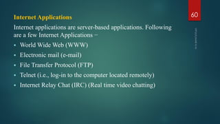 Internet Applications
Internet applications are server-based applications. Following
are a few Internet Applications −
 World Wide Web (WWW)
 Electronic mail (e-mail)
 File Transfer Protocol (FTP)
 Telnet (i.e., log-in to the computer located remotely)
 Internet Relay Chat (IRC) (Real time video chatting)
60
 