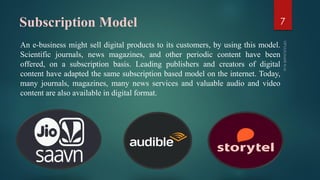 Subscription Model
An e-business might sell digital products to its customers, by using this model.
Scientific journals, news magazines, and other periodic content have been
offered, on a subscription basis. Leading publishers and creators of digital
content have adapted the same subscription based model on the internet. Today,
many journals, magazines, many news services and valuable audio and video
content are also available in digital format.
7
 