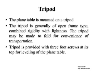 • The plane table is mounted on a tripod
• The tripod is generally of open frame type,
combined rigidity with lightness. The tripod
may be made to fold for convenience of
transportation.
• Tripod is provided with three foot screws at its
top for leveling of the plane table.
Tripod
Prepared By-
Prof. Basweshwar S. J.
 