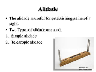 Alidade
• The alidade is useful for establishing a line of
sight.
• Two Types of alidade are used.
1. Simple alidade
2. Telescopic alidade
Prepared By-
Prof. Basweshwar S. J.
 