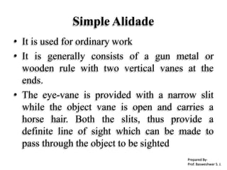 Simple Alidade
• It is used for ordinary work
• It is generally consists of a gun metal or
wooden rule with two vertical vanes at the
ends.
• The eye-vane is provided with a narrow slit
while the object vane is open and carries a
horse hair. Both the slits, thus provide a
definite line of sight which can be made to
pass through the object to be sighted
Prepared By-
Prof. Basweshwar S. J.
 