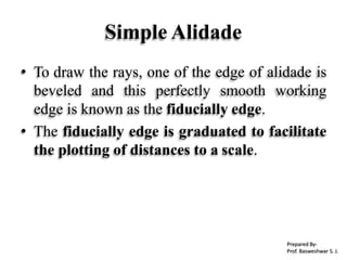 Simple Alidade
• To draw the rays, one of the edge of alidade is
beveled and this perfectly smooth working
edge is known as the fiducially edge.
• The fiducially edge is graduated to facilitate
the plotting of distances to a scale.
Prepared By-
Prof. Basweshwar S. J.
 