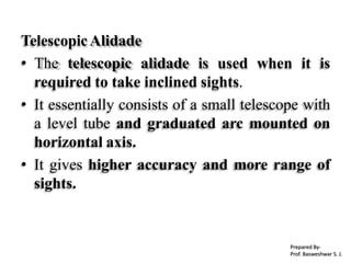 TelescopicAlidade
• The telescopic alidade is used when it is
required to take inclined sights.
• It essentially consists of a small telescope with
a level tube and graduated arc mounted on
horizontal axis.
• It gives higher accuracy and more range of
sights.
Prepared By-
Prof. Basweshwar S. J.
 