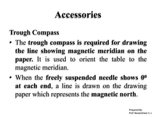 Accessories
Trough Compass
• The trough compass is required for drawing
the line showing magnetic meridian on the
paper. It is used to orient the table to the
magnetic meridian.
• When the freely suspended needle shows 00
at each end, a line is drawn on the drawing
paper which represents the magnetic north.
Prepared By-
Prof. Basweshwar S. J.
 
