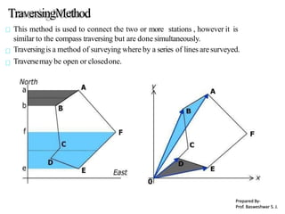 TraversingMethod
This method is used to connect the two or more stations , however it is
similar to the compass traversing but are done simultaneously.
Traversingis a method of surveying where by a series of lines aresurveyed.
Traversemay be open or closedone.
Prepared By-
Prof. Basweshwar S. J.
 
