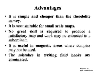 Advantages
• It is simple and cheaper than the theodolite
survey.
• It is most suitable for small scale maps.
• No great skill is required to produce a
satisfactory map and work may be entrusted to a
subordinate.
• It is useful in magnetic areas where compass
may not be used.
• The mistakes in writing field books are
eliminated.
Prepared By-
Prof. Basweshwar S. J.
 