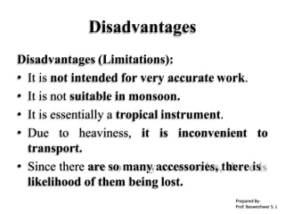 Disadvantages
Disadvantages (Limitations):
• It is not intended for very accurate work.
• It is not suitable in monsoon.
• It is essentially a tropical instrument.
• Due to heaviness, it is inconvenient to
transport.
• Since there are so many accessories, there is
likelihood of them being lost.
Prepared By-
Prof. Basweshwar S. J.
 