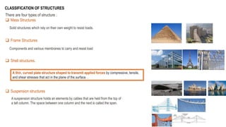 There are four types of structure :
 Mass Structures
 Frame Structures
 Shell structures.
 Suspension structures
CLASSIFICATION OF STRUCTURES
Solid structures which rely on their own weight to resist loads.
Components and various membranes to carry and resist load
A thin, curved plate structure shaped to transmit applied forces by compressive, tensile,
and shear stresses that act in the plane of the surface. .
A suspension structure holds an elements by cables that are held from the top of
a tall column. The space between one column and the next is called the span.
 
