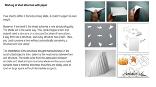 If we tried to stiffen it from its primary state, it couldn't support its own
weight.
However, if we bend it, the sheet achieves a new structural quality.
The shells act in the same way. "You can't imagine a form that
doesn't need a structure or a structure that doesn't have a form.
Every form has a structure, and every structure has a form. Thus,
you can't conceive a form without automatically conceiving a
structure and vice versa".
The importance of the structural thought that culminates in the
constructed object is then, taken by the relationship between form
and structure. The shells arise from the association between
concrete and steel and are structures whose continuous curved
surfaces have a minimal thickness; thus they are widely used in
roofs of large spans without intermediate supports.
Working of shell structure with paper
 