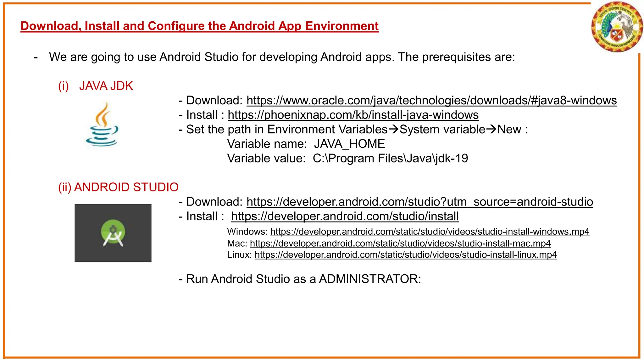 Download, Install and Configure the Android App Environment
- We are going to use Android Studio for developing Android apps. The prerequisites are:
(i) JAVA JDK
- Download: https://www.oracle.com/java/technologies/downloads/#java8-windows
- Install : https://phoenixnap.com/kb/install-java-windows
- Set the path in Environment VariablesSystem variableNew :
Variable name: JAVA_HOME
Variable value: C:Program FilesJavajdk-19
(ii) ANDROID STUDIO
- Download: https://developer.android.com/studio?utm_source=android-studio
- Install : https://developer.android.com/studio/install
Windows: https://developer.android.com/static/studio/videos/studio-install-windows.mp4
Mac: https://developer.android.com/static/studio/videos/studio-install-mac.mp4
Linux: https://developer.android.com/static/studio/videos/studio-install-linux.mp4
- Run Android Studio as a ADMINISTRATOR:
 