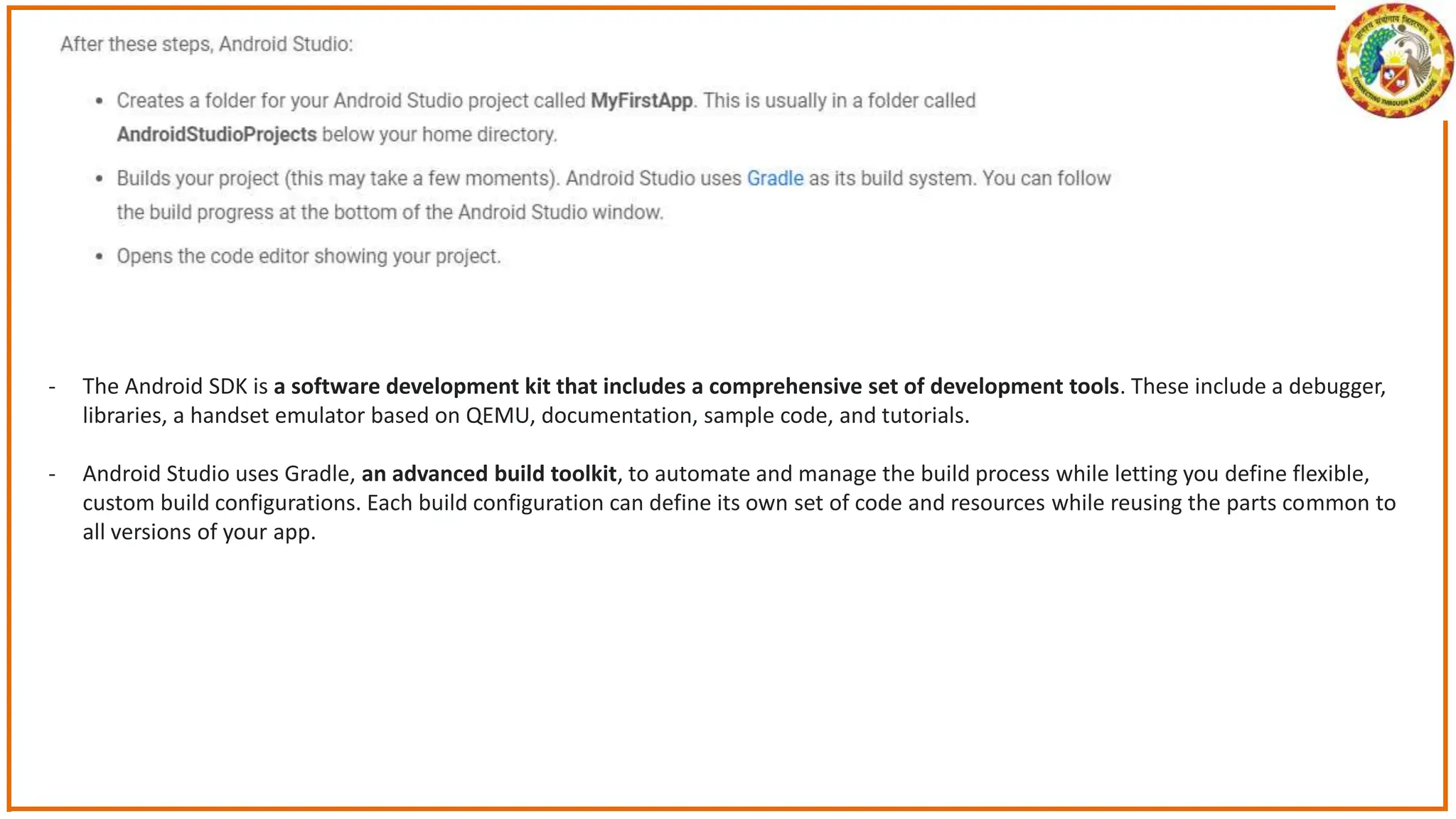 - The Android SDK is a software development kit that includes a comprehensive set of development tools. These include a debugger,
libraries, a handset emulator based on QEMU, documentation, sample code, and tutorials.
- Android Studio uses Gradle, an advanced build toolkit, to automate and manage the build process while letting you define flexible,
custom build configurations. Each build configuration can define its own set of code and resources while reusing the parts common to
all versions of your app.
 