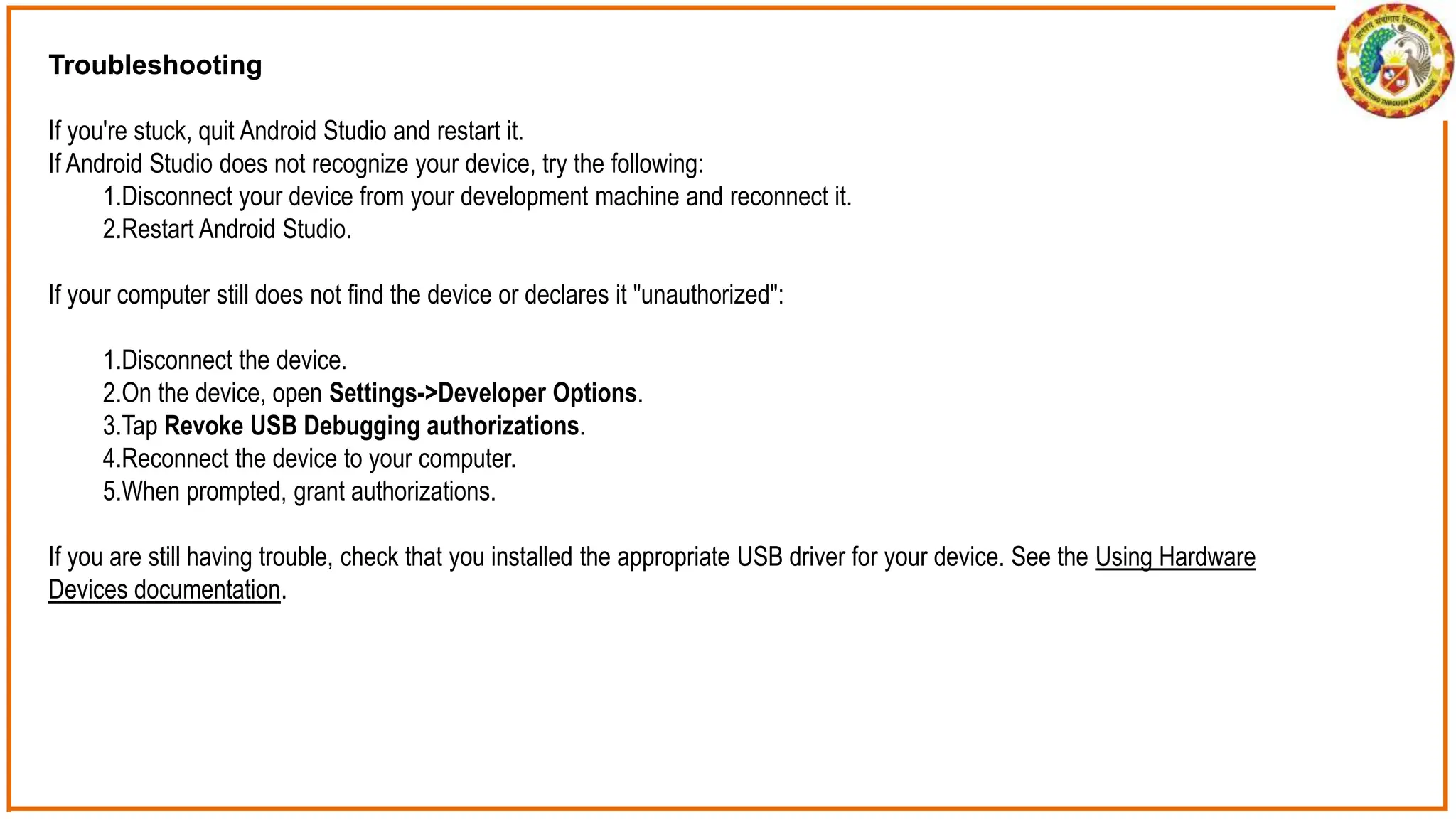 Troubleshooting
If you're stuck, quit Android Studio and restart it.
If Android Studio does not recognize your device, try the following:
1.Disconnect your device from your development machine and reconnect it.
2.Restart Android Studio.
If your computer still does not find the device or declares it "unauthorized":
1.Disconnect the device.
2.On the device, open Settings->Developer Options.
3.Tap Revoke USB Debugging authorizations.
4.Reconnect the device to your computer.
5.When prompted, grant authorizations.
If you are still having trouble, check that you installed the appropriate USB driver for your device. See the Using Hardware
Devices documentation.
 