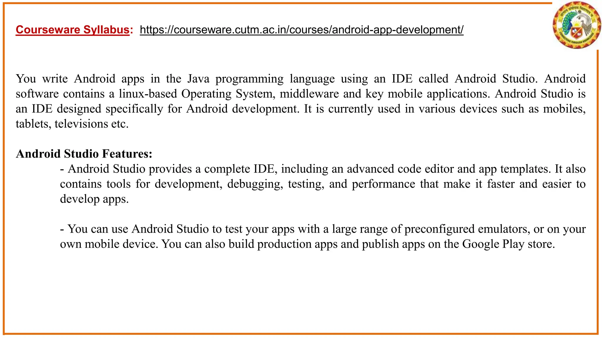 You write Android apps in the Java programming language using an IDE called Android Studio. Android
software contains a linux-based Operating System, middleware and key mobile applications. Android Studio is
an IDE designed specifically for Android development. It is currently used in various devices such as mobiles,
tablets, televisions etc.
Android Studio Features:
- Android Studio provides a complete IDE, including an advanced code editor and app templates. It also
contains tools for development, debugging, testing, and performance that make it faster and easier to
develop apps.
- You can use Android Studio to test your apps with a large range of preconfigured emulators, or on your
own mobile device. You can also build production apps and publish apps on the Google Play store.
Courseware Syllabus: https://courseware.cutm.ac.in/courses/android-app-development/
 