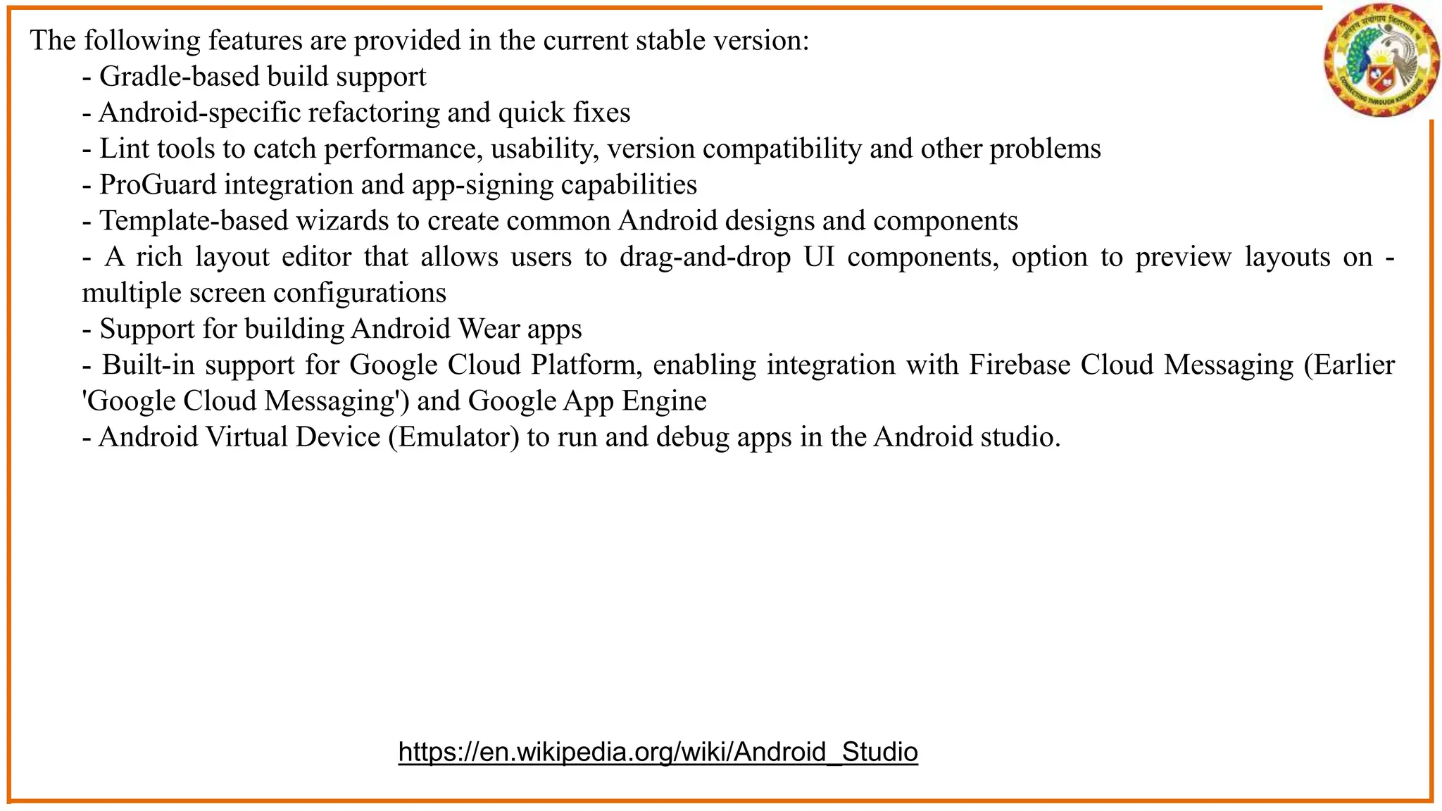 The following features are provided in the current stable version:
- Gradle-based build support
- Android-specific refactoring and quick fixes
- Lint tools to catch performance, usability, version compatibility and other problems
- ProGuard integration and app-signing capabilities
- Template-based wizards to create common Android designs and components
- A rich layout editor that allows users to drag-and-drop UI components, option to preview layouts on -
multiple screen configurations
- Support for building Android Wear apps
- Built-in support for Google Cloud Platform, enabling integration with Firebase Cloud Messaging (Earlier
'Google Cloud Messaging') and Google App Engine
- Android Virtual Device (Emulator) to run and debug apps in the Android studio.
https://en.wikipedia.org/wiki/Android_Studio
 