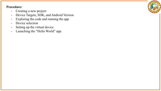 Procedure:
- Creating a new project
- Device Targets, SDK, and Android Version
- Exploring the code and running the app
- Device selection
- Setting up the virtual device
- Launching the “Hello World” app.
 