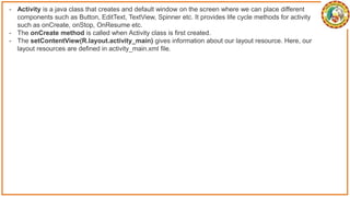- Activity is a java class that creates and default window on the screen where we can place different
components such as Button, EditText, TextView, Spinner etc. It provides life cycle methods for activity
such as onCreate, onStop, OnResume etc.
- The onCreate method is called when Activity class is first created.
- The setContentView(R.layout.activity_main) gives information about our layout resource. Here, our
layout resources are defined in activity_main.xml file.
 