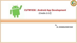 CUTM1036 : Android App Development
(Credits 2-2-2)
By,
Dr. DHAWALESWAR RAO
 