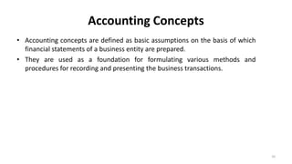 Accounting Concepts
• Accounting concepts are defined as basic assumptions on the basis of which
financial statements of a business entity are prepared.
• They are used as a foundation for formulating various methods and
procedures for recording and presenting the business transactions.
10
 