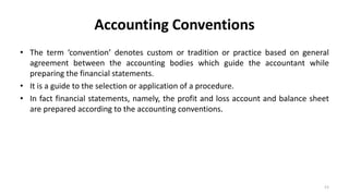 Accounting Conventions
• The term ‘convention’ denotes custom or tradition or practice based on general
agreement between the accounting bodies which guide the accountant while
preparing the financial statements.
• It is a guide to the selection or application of a procedure.
• In fact financial statements, namely, the profit and loss account and balance sheet
are prepared according to the accounting conventions.
11
 