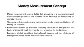 Money Measurement Concept
• Money measurement concept holds that accounting is a measurement and
communication process of the activities of the firm that are measurable in
monetary terms.
• Thus, only such transactions and events which can be interpreted in terms of
money are recorded.
• Events which cannot be expressed in money terms do not find place in the
books of account though they may be very important for the business.
• Examples: Market conditions, technological changes and the efficiency of
management would not be disclosed in the accounts.
14
 