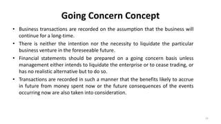 Going Concern Concept
• Business transactions are recorded on the assumption that the business will
continue for a long-time.
• There is neither the intention nor the necessity to liquidate the particular
business venture in the foreseeable future.
• Financial statements should be prepared on a going concern basis unless
management either intends to liquidate the enterprise or to cease trading, or
has no realistic alternative but to do so.
• Transactions are recorded in such a manner that the benefits likely to accrue
in future from money spent now or the future consequences of the events
occurring now are also taken into consideration.
15
 