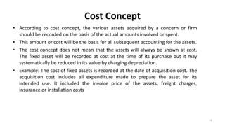 Cost Concept
• According to cost concept, the various assets acquired by a concern or firm
should be recorded on the basis of the actual amounts involved or spent.
• This amount or cost will be the basis for all subsequent accounting for the assets.
• The cost concept does not mean that the assets will always be shown at cost.
The fixed asset will be recorded at cost at the time of its purchase but it may
systematically be reduced in its value by charging depreciation.
• Example: The cost of fixed assets is recorded at the date of acquisition cost. The
acquisition cost includes all expenditure made to prepare the asset for its
intended use. It included the invoice price of the assets, freight charges,
insurance or installation costs
16
 