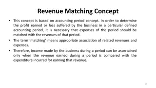 Revenue Matching Concept
• This concept is based on accounting period concept. In order to determine
the profit earned or loss suffered by the business in a particular defined
accounting period, it is necessary that expenses of the period should be
matched with the revenues of that period.
• The term ‘matching’ means appropriate association of related revenues and
expenses.
• Therefore, income made by the business during a period can be ascertained
only when the revenue earned during a period is compared with the
expenditure incurred for earning that revenue.
17
 