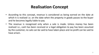 Realisation Concept
• According to this concept, revenue is considered as being earned on the date at
which it is realized i.e. on the date when the property in goods passes to the buyer
and he becomes legally liable to pay.
• The revenue is recognised only when a sale is made. Unless money has been
realised i.e., cash has been received or a legal obligation to pay has been assumed
by the customer, no sale can be said to have taken place and no profit can be said to
have arisen.
18
 