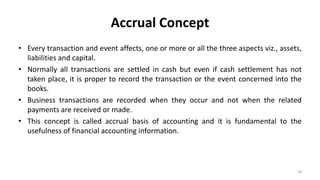 Accrual Concept
• Every transaction and event affects, one or more or all the three aspects viz., assets,
liabilities and capital.
• Normally all transactions are settled in cash but even if cash settlement has not
taken place, it is proper to record the transaction or the event concerned into the
books.
• Business transactions are recorded when they occur and not when the related
payments are received or made.
• This concept is called accrual basis of accounting and it is fundamental to the
usefulness of financial accounting information.
19
 