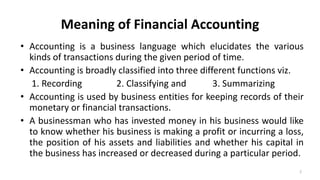 Meaning of Financial Accounting
• Accounting is a business language which elucidates the various
kinds of transactions during the given period of time.
• Accounting is broadly classified into three different functions viz.
1. Recording 2. Classifying and 3. Summarizing
• Accounting is used by business entities for keeping records of their
monetary or financial transactions.
• A businessman who has invested money in his business would like
to know whether his business is making a profit or incurring a loss,
the position of his assets and liabilities and whether his capital in
the business has increased or decreased during a particular period.
2
 