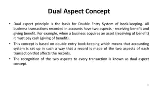 Dual Aspect Concept
• Dual aspect principle is the basis for Double Entry System of book-keeping. All
business transactions recorded in accounts have two aspects - receiving benefit and
giving benefit. For example, when a business acquires an asset (receiving of benefit)
it must pay cash (giving of benefit).
• This concept is based on double entry book-keeping which means that accounting
system is set up in such a way that a record is made of the two aspects of each
transaction that affects the records.
• The recognition of the two aspects to every transaction is known as dual aspect
concept.
21
 