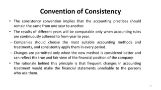 Convention of Consistency
• The consistency convention implies that the accounting practices should
remain the same from one year to another.
• The results of different years will be comparable only when accounting rules
are continuously adhered to from year to year.
– Companies should choose the most suitable accounting methods and
treatments, and consistently apply them in every period.
– Changes are permitted only when the new method is considered better and
can reflect the true and fair view of the financial position of the company.
• The rationale behind this principle is that frequent changes in accounting
treatment would make the financial statements unreliable to the persons
who use them.
23
 