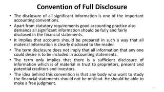 Convention of Full Disclosure
• The disclosure of all significant information is one of the important
accounting conventions.
• Apart from statutory requirements good accounting practice also
demands all significant information should be fully and fairly
disclosed in the financial statements.
• It implies that accounts should be prepared in such a way that all
material information is clearly disclosed to the reader.
• The term disclosure does not imply that all information that any one
could desire is to be included in accounting statements.
• The term only implies that there is a sufficient disclosure of
information which is of material in trust to proprietors, present and
potential creditors and investors.
• The idea behind this convention is that any body who want to study
the financial statements should not be mislead. He should be able to
make a free judgment.
24
 