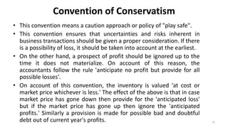 Convention of Conservatism
• This convention means a caution approach or policy of "play safe".
• This convention ensures that uncertainties and risks inherent in
business transactions should be given a proper consideration. If there
is a possibility of loss, it should be taken into account at the earliest.
• On the other hand, a prospect of profit should be ignored up to the
time it does not materialize. On account of this reason, the
accountants follow the rule 'anticipate no profit but provide for all
possible losses'.
• On account of this convention, the inventory is valued 'at cost or
market price whichever is less.' The effect of the above is that in case
market price has gone down then provide for the 'anticipated loss'
but if the market price has gone up then ignore the 'anticipated
profits.' Similarly a provision is made for possible bad and doubtful
debt out of current year's profits. 25
 