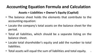 Accounting Equation Formula and Calculation
Assets = Liabilities + Owner’s Equity (Capital)
• The balance sheet holds the elements that contribute to the
accounting equation:
• Locate the company's total assets on the balance sheet for the
period.
• Total all liabilities, which should be a separate listing on the
balance sheet.
• Locate total shareholder's equity and add the number to total
liabilities.
• Total assets will equal the sum of liabilities and total equity. 28
 
