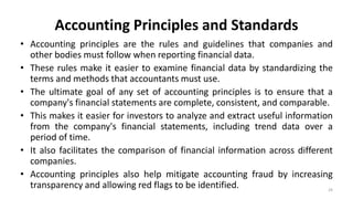 Accounting Principles and Standards
• Accounting principles are the rules and guidelines that companies and
other bodies must follow when reporting financial data.
• These rules make it easier to examine financial data by standardizing the
terms and methods that accountants must use.
• The ultimate goal of any set of accounting principles is to ensure that a
company's financial statements are complete, consistent, and comparable.
• This makes it easier for investors to analyze and extract useful information
from the company's financial statements, including trend data over a
period of time.
• It also facilitates the comparison of financial information across different
companies.
• Accounting principles also help mitigate accounting fraud by increasing
transparency and allowing red flags to be identified. 29
 