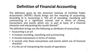 Definition of Financial Accounting
The definition given by the American Institute of Certified Public
Accountants (‘AICPA’) clearly brings out the meaning of accounting.
According to it, accounting is “the art of recording, classifying and
summarizing in a significant manner and in terms of money,
transactions and events which are, in part at least, of a financial
character and interpreting the results thereof”.
The definition brings out the following as attributes of accounting :
• Accounting is an art
• It involves recording, classifying and summarizing
• It records transactions in terms of money
• It records only those transactions and events which are of financial
character
• It is the art of interpreting the results of operations
3
 