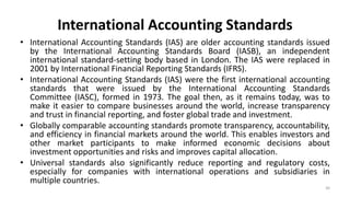 International Accounting Standards
• International Accounting Standards (IAS) are older accounting standards issued
by the International Accounting Standards Board (IASB), an independent
international standard-setting body based in London. The IAS were replaced in
2001 by International Financial Reporting Standards (IFRS).
• International Accounting Standards (IAS) were the first international accounting
standards that were issued by the International Accounting Standards
Committee (IASC), formed in 1973. The goal then, as it remains today, was to
make it easier to compare businesses around the world, increase transparency
and trust in financial reporting, and foster global trade and investment.
• Globally comparable accounting standards promote transparency, accountability,
and efficiency in financial markets around the world. This enables investors and
other market participants to make informed economic decisions about
investment opportunities and risks and improves capital allocation.
• Universal standards also significantly reduce reporting and regulatory costs,
especially for companies with international operations and subsidiaries in
multiple countries.
30
 