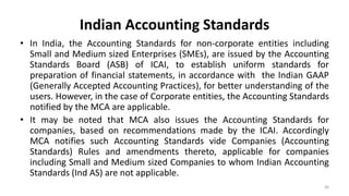 Indian Accounting Standards
• In India, the Accounting Standards for non-corporate entities including
Small and Medium sized Enterprises (SMEs), are issued by the Accounting
Standards Board (ASB) of ICAI, to establish uniform standards for
preparation of financial statements, in accordance with the Indian GAAP
(Generally Accepted Accounting Practices), for better understanding of the
users. However, in the case of Corporate entities, the Accounting Standards
notified by the MCA are applicable.
• It may be noted that MCA also issues the Accounting Standards for
companies, based on recommendations made by the ICAI. Accordingly
MCA notifies such Accounting Standards vide Companies (Accounting
Standards) Rules and amendments thereto, applicable for companies
including Small and Medium sized Companies to whom Indian Accounting
Standards (Ind AS) are not applicable.
36
 