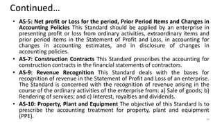 Continued…
• AS-5: Net profit or Loss for the period, Prior Period Items and Changes in
Accounting Policies This Standard should be applied by an enterprise in
presenting profit or loss from ordinary activities, extraordinary items and
prior period items in the Statement of Profit and Loss, in accounting for
changes in accounting estimates, and in disclosure of changes in
accounting policies.
• AS-7: Construction Contracts This Standard prescribes the accounting for
construction contracts in the financial statements of contractors.
• AS-9: Revenue Recognition This Standard deals with the bases for
recognition of revenue in the Statement of Profit and Loss of an enterprise.
The Standard is concerned with the recognition of revenue arising in the
course of the ordinary activities of the enterprise from: a) Sale of goods; b)
Rendering of services; and c) Interest, royalties and dividends.
• AS-10: Property, Plant and Equipment The objective of this Standard is to
prescribe the accounting treatment for property, plant and equipment
(PPE). 38
 