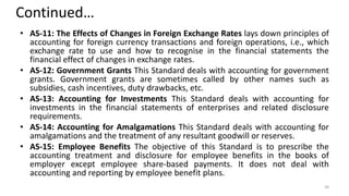 Continued…
• AS-11: The Effects of Changes in Foreign Exchange Rates lays down principles of
accounting for foreign currency transactions and foreign operations, i.e., which
exchange rate to use and how to recognise in the financial statements the
financial effect of changes in exchange rates.
• AS-12: Government Grants This Standard deals with accounting for government
grants. Government grants are sometimes called by other names such as
subsidies, cash incentives, duty drawbacks, etc.
• AS-13: Accounting for Investments This Standard deals with accounting for
investments in the financial statements of enterprises and related disclosure
requirements.
• AS-14: Accounting for Amalgamations This Standard deals with accounting for
amalgamations and the treatment of any resultant goodwill or reserves.
• AS-15: Employee Benefits The objective of this Standard is to prescribe the
accounting treatment and disclosure for employee benefits in the books of
employer except employee share-based payments. It does not deal with
accounting and reporting by employee benefit plans.
39
 