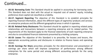Continued…
• AS-16: Borrowing Costs This Standard should be applied in accounting for borrowing costs.
This Standard does not deal with the actual or imputed cost of owners’ equity, including
preference share capital not classified as a liability.
• AS-17: Segment Reporting The objective of this Standard is to establish principles for
reporting financial information, about the different types of segments/ products and services
an enterprise produces and the different geographical areas in which it operates.
• AS-18: Related Party Disclosures This Standard should be applied in reporting related party
relationships and transactions between a reporting enterprise and its related parties. The
requirements of this Standard apply to the financial statements of each reporting enterprise
and also to consolidated financial statements presented by a holding company.
• AS-19: Leases The objective of this Standard is to prescribe, for lessees and lessors, the
appropriate accounting policies and disclosures in relation to finance leases and operating
leases.
• AS-20: Earnings Per Share prescribes principles for the determination and presentation of
earnings per share which will improve comparison of performance among different
enterprises for the same period and among different accounting periods for the same
enterprise.
40
 