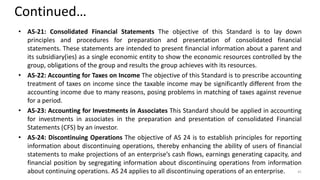 Continued…
• AS-21: Consolidated Financial Statements The objective of this Standard is to lay down
principles and procedures for preparation and presentation of consolidated financial
statements. These statements are intended to present financial information about a parent and
its subsidiary(ies) as a single economic entity to show the economic resources controlled by the
group, obligations of the group and results the group achieves with its resources.
• AS-22: Accounting for Taxes on Income The objective of this Standard is to prescribe accounting
treatment of taxes on income since the taxable income may be significantly different from the
accounting income due to many reasons, posing problems in matching of taxes against revenue
for a period.
• AS-23: Accounting for Investments in Associates This Standard should be applied in accounting
for investments in associates in the preparation and presentation of consolidated Financial
Statements (CFS) by an investor.
• AS-24: Discontinuing Operations The objective of AS 24 is to establish principles for reporting
information about discontinuing operations, thereby enhancing the ability of users of financial
statements to make projections of an enterprise’s cash flows, earnings generating capacity, and
financial position by segregating information about discontinuing operations from information
about continuing operations. AS 24 applies to all discontinuing operations of an enterprise. 41
 