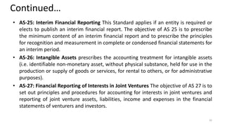 Continued…
• AS-25: Interim Financial Reporting This Standard applies if an entity is required or
elects to publish an interim financial report. The objective of AS 25 is to prescribe
the minimum content of an interim financial report and to prescribe the principles
for recognition and measurement in complete or condensed financial statements for
an interim period.
• AS-26: Intangible Assets prescribes the accounting treatment for intangible assets
(i.e. identifiable non-monetary asset, without physical substance, held for use in the
production or supply of goods or services, for rental to others, or for administrative
purposes).
• AS-27: Financial Reporting of Interests in Joint Ventures The objective of AS 27 is to
set out principles and procedures for accounting for interests in joint ventures and
reporting of joint venture assets, liabilities, income and expenses in the financial
statements of venturers and investors.
42
 