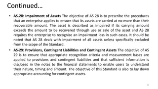 Continued…
• AS-28: Impairment of Assets The objective of AS 28 is to prescribe the procedures
that an enterprise applies to ensure that its assets are carried at no more than their
recoverable amount. The asset is described as impaired if its carrying amount
exceeds the amount to be recovered through use or sale of the asset and AS 28
requires the enterprise to recognise an impairment loss in such cases. It should be
noted that AS 28 deals with impairment of all assets unless specifically excluded
from the scope of the Standard.
• AS-29: Provisions, Contingent Liabilities and Contingent Assets The objective of AS
29 is to ensure that appropriate recognition criteria and measurement bases are
applied to provisions and contingent liabilities and that sufficient information is
disclosed in the notes to the financial statements to enable users to understand
their nature, timing and amount. The objective of this Standard is also to lay down
appropriate accounting for contingent assets.
43
 